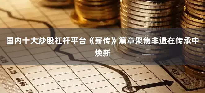 国内十大炒股杠杆平台《薪传》篇章聚焦非遗在传承中焕新