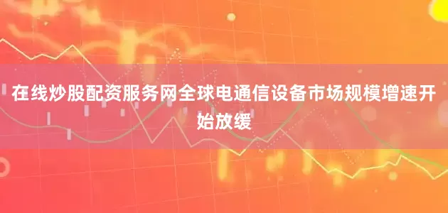 在线炒股配资服务网全球电通信设备市场规模增速开始放缓
