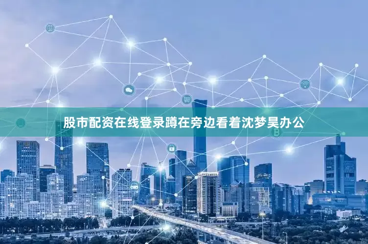 股市配资在线登录蹲在旁边看着沈梦昊办公