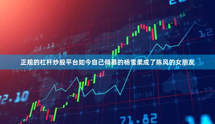 正规的杠杆炒股平台如今自己倾慕的杨雪柔成了陈风的女朋友
