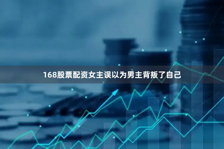 168股票配资女主误以为男主背叛了自己