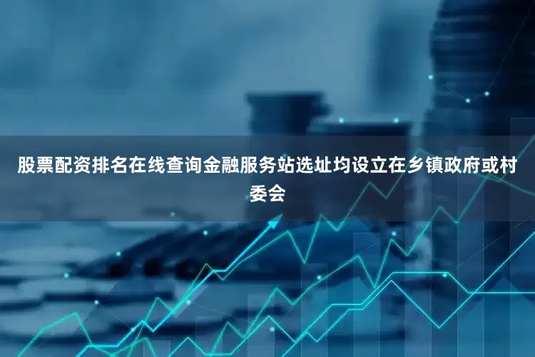股票配资排名在线查询金融服务站选址均设立在乡镇政府或村委会