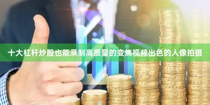 十大杠杆炒股也能录制高质量的变焦视频出色的人像拍摄